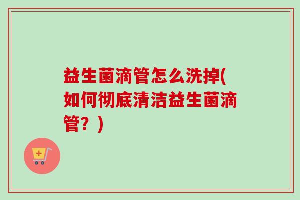 益生菌滴管怎么洗掉(如何彻底清洁益生菌滴管?) 益生菌滴管怎么洗掉(如何彻底清洁益生菌滴管?)