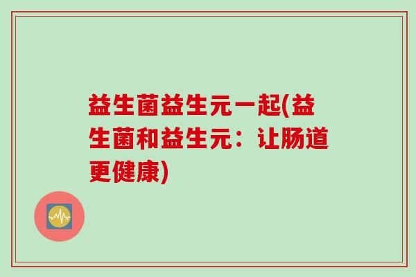 益生菌益生元一起(益生菌和益生元:让肠道更健康) 益生菌益生元一起(益生菌和益生元:让肠道更健康)