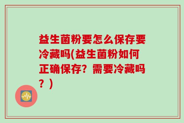 益生菌粉要怎么保存要冷藏吗(益生菌粉如何正确保存?需要冷藏吗?) 益生菌粉要怎么保存要冷藏吗(益生菌粉如何正确保存?需要冷藏吗?)