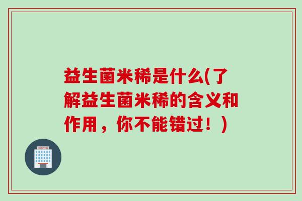 益生菌米稀是什么(了解益生菌米稀的含义和作用,你不能错过!) 益生菌米稀是什么(了解益生菌米稀的含义和作用,你不能错过!)