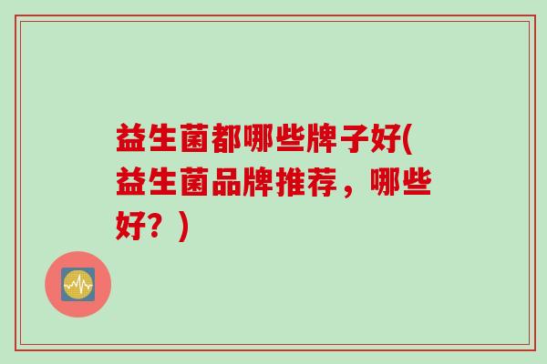 益生菌都哪些牌子好(益生菌品牌推荐,哪些好?) 益生菌都哪些牌子好(益生菌品牌推荐,哪些好?)