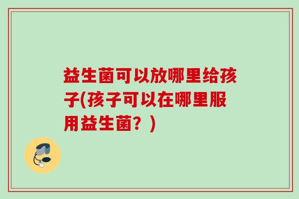 益生菌可以放哪里给孩子(孩子可以在哪里服用益生菌?) 益生菌可以放哪里给孩子(孩子可以在哪里服用益生菌?)