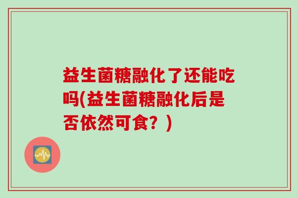 益生菌糖融化了还能吃吗(益生菌糖融化后是否依然可食?) 益生菌糖融化了还能吃吗(益生菌糖融化后是否依然可食?)