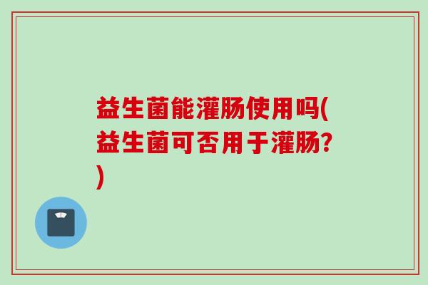 益生菌能灌肠使用吗(益生菌可否用于灌肠？)