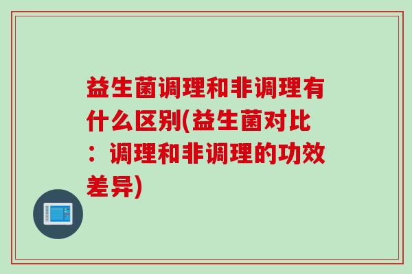 益生菌调理和非调理有什么区别(益生菌对比：调理和非调理的功效差异)