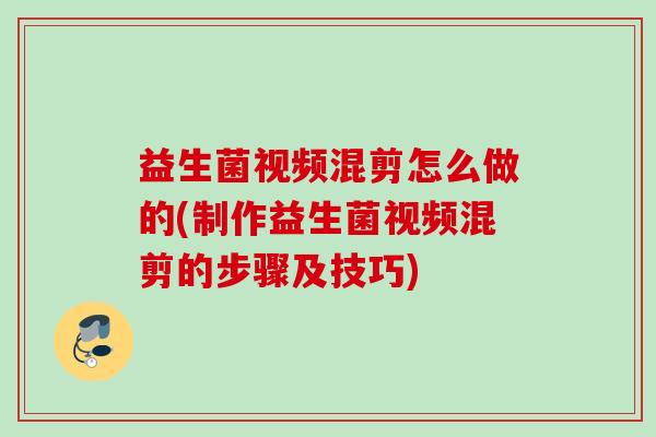 益生菌视频混剪怎么做的(制作益生菌视频混剪的步骤及技巧)