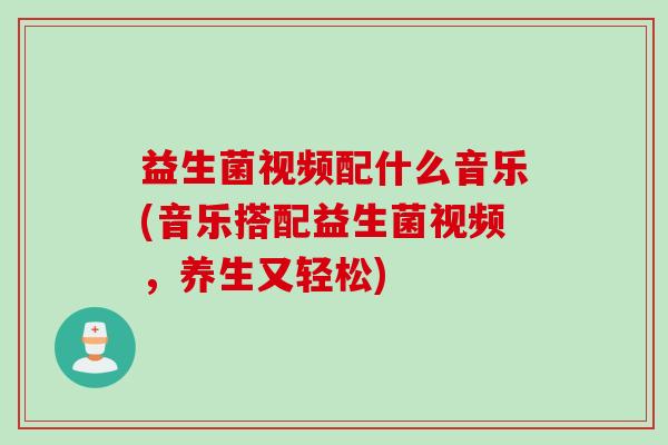 益生菌视频配什么音乐(音乐搭配益生菌视频，养生又轻松)