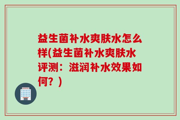 益生菌补水爽肤水怎么样(益生菌补水爽肤水评测：滋润补水效果如何？)