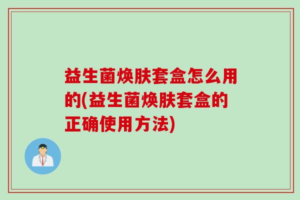 益生菌焕肤套盒怎么用的(益生菌焕肤套盒的正确使用方法)