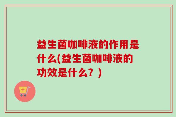 益生菌咖啡液的作用是什么(益生菌咖啡液的功效是什么？)