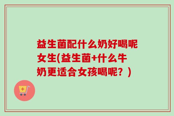 益生菌配什么奶好喝呢女生(益生菌+什么牛奶更适合女孩喝呢?) 益生菌配什么奶好喝呢女生(益生菌+什么牛奶更适合女孩喝呢?)