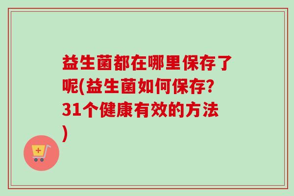 益生菌都在哪里保存了呢(益生菌如何保存？31个健康有效的方法)