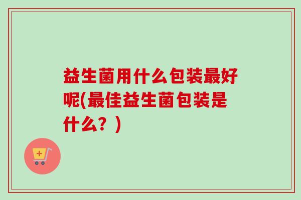 益生菌用什么包装好呢(佳益生菌包装是什么?) 益生菌用什么包装好呢(佳益生菌包装是什么?)