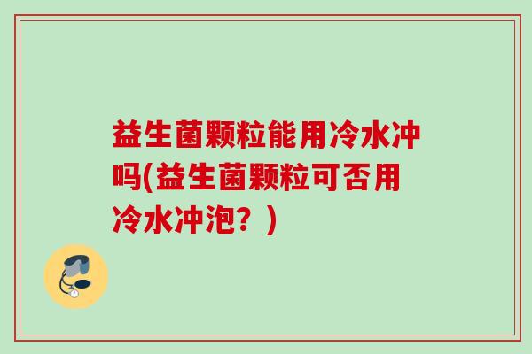 益生菌颗粒能用冷水冲吗(益生菌颗粒可否用冷水冲泡?) 益生菌颗粒能用冷水冲吗(益生菌颗粒可否用冷水冲泡?)