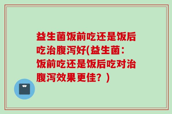 益生菌饭前吃还是饭后吃好(益生菌:饭前吃还是饭后吃对效果更佳?) 益生菌饭前吃还是饭后吃好(益生菌:饭前吃还是饭后吃对效果更佳?)