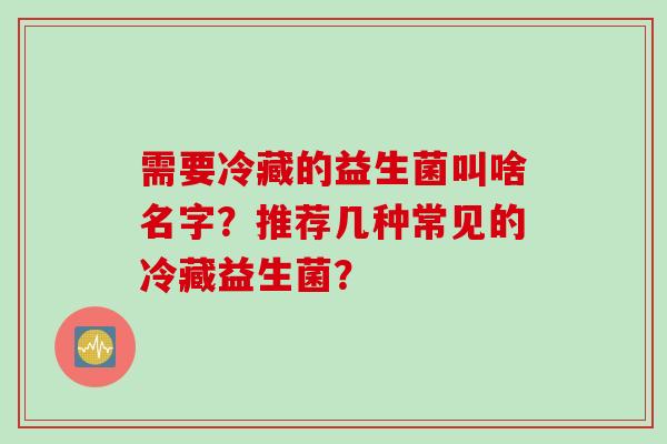 需要冷藏的益生菌叫啥名字?推荐几种常见的冷藏益生菌? 需要冷藏的益生菌叫啥名字?推荐几种常见的冷藏益生菌?