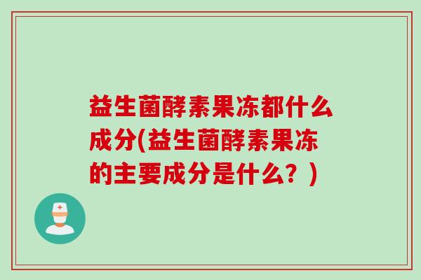 益生菌酵素果冻都什么成分(益生菌酵素果冻的主要成分是什么?) 益生菌酵素果冻都什么成分(益生菌酵素果冻的主要成分是什么?)