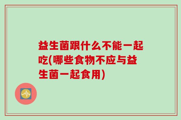 益生菌跟什么不能一起吃(哪些食物不应与益生菌一起食用)