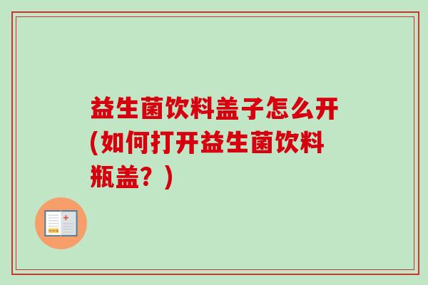 益生菌饮料盖子怎么开(如何打开益生菌饮料瓶盖?) 益生菌饮料盖子怎么开(如何打开益生菌饮料瓶盖?)