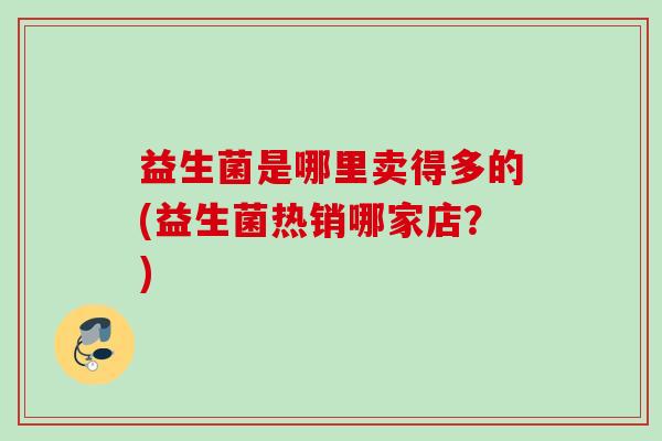 益生菌是哪里卖得多的(益生菌热销哪家店？)