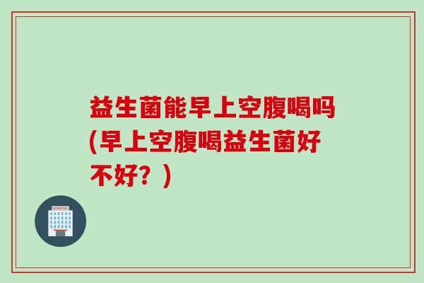益生菌能早上空腹喝吗(早上空腹喝益生菌好不好？)