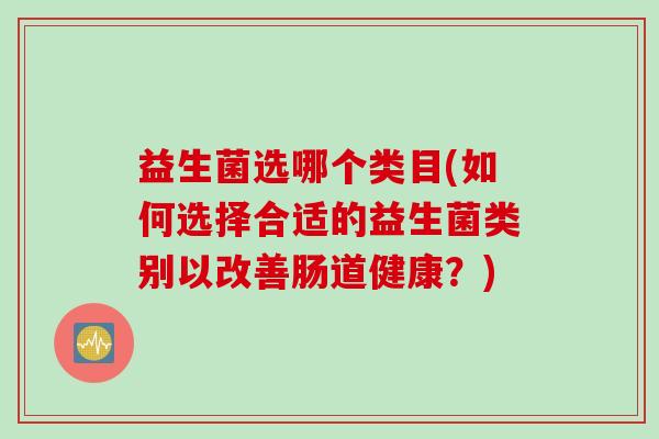 益生菌选哪个类目(如何选择合适的益生菌类别以改善肠道健康?) 益生菌选哪个类目(如何选择合适的益生菌类别以改善肠道健康?)