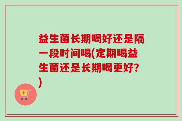 益生菌长期喝好还是隔一段时间喝(定期喝益生菌还是长期喝更好?) 益生菌长期喝好还是隔一段时间喝(定期喝益生菌还是长期喝更好?)