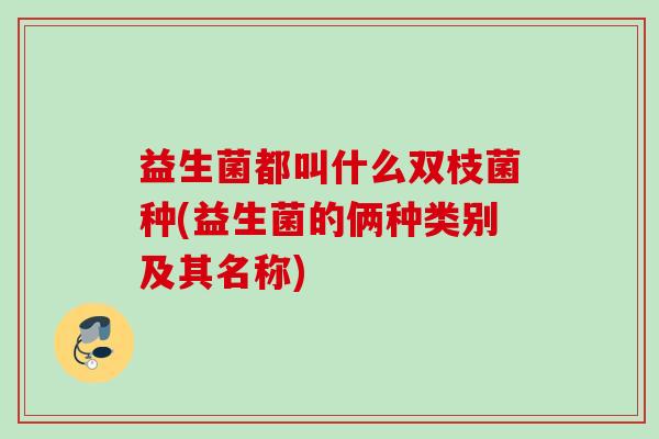 益生菌都叫什么双枝菌种(益生菌的俩种类别及其名称)