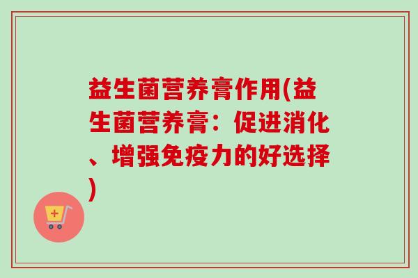 益生菌营养膏作用(益生菌营养膏:促进消化、增强力的好选择) 益生菌营养膏作用(益生菌营养膏:促进消化、增强力的好选择)