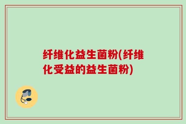 纤维化益生菌粉(纤维化受益的益生菌粉) 纤维化益生菌粉(纤维化受益的益生菌粉)