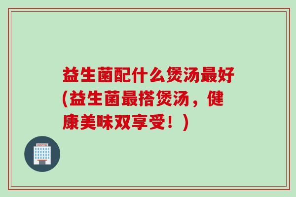 益生菌配什么煲汤好(益生菌搭煲汤，健康美味双享受！)