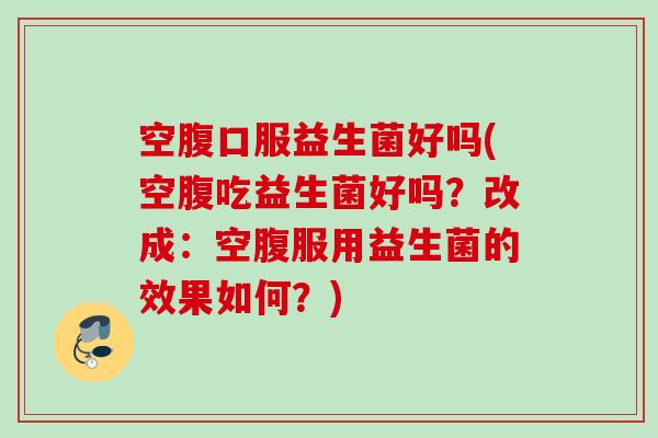 空腹口服益生菌好吗(空腹吃益生菌好吗？改成：空腹服用益生菌的效果如何？)