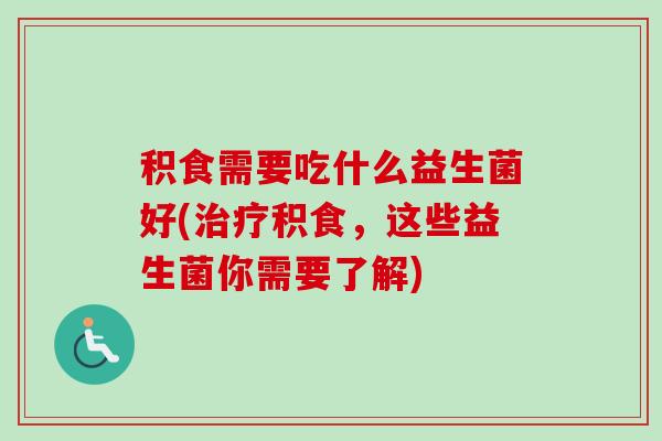 积食需要吃什么益生菌好(积食,这些益生菌你需要了解) 积食需要吃什么益生菌好(积食,这些益生菌你需要了解)