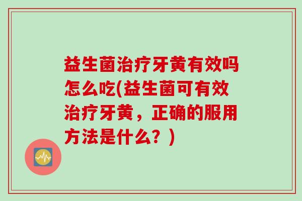 益生菌牙黄有效吗怎么吃(益生菌可有效牙黄，正确的服用方法是什么？)