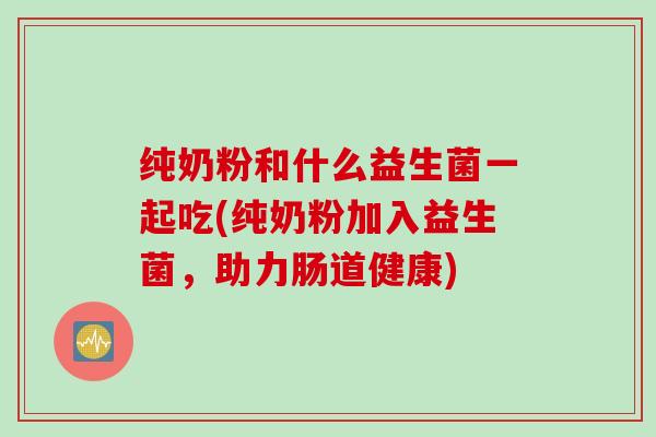 纯奶粉和什么益生菌一起吃(纯奶粉加入益生菌,助力肠道健康) 纯奶粉和什么益生菌一起吃(纯奶粉加入益生菌,助力肠道健康)