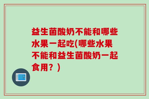 益生菌酸奶不能和哪些水果一起吃(哪些水果不能和益生菌酸奶一起食用?) 益生菌酸奶不能和哪些水果一起吃(哪些水果不能和益生菌酸奶一起食用?)