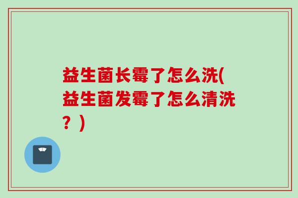 益生菌长霉了怎么洗(益生菌发霉了怎么清洗?) 益生菌长霉了怎么洗(益生菌发霉了怎么清洗?)