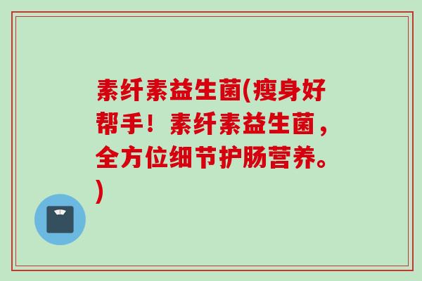 素纤素益生菌(瘦身好帮手!素纤素益生菌,全方位细节护肠营养。) 素纤素益生菌(瘦身好帮手!素纤素益生菌,全方位细节护肠营养。)