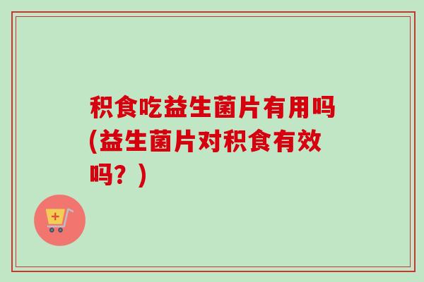积食吃益生菌片有用吗(益生菌片对积食有效吗？)