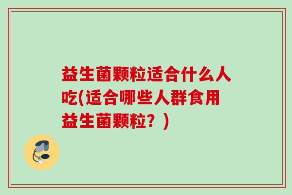 益生菌颗粒适合什么人吃(适合哪些人群食用益生菌颗粒？)