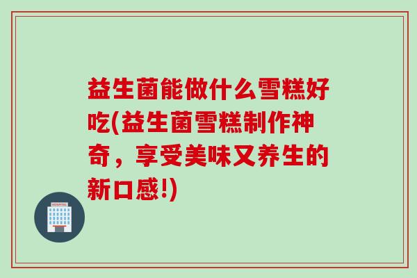 益生菌能做什么雪糕好吃(益生菌雪糕制作神奇，享受美味又养生的新口感!)