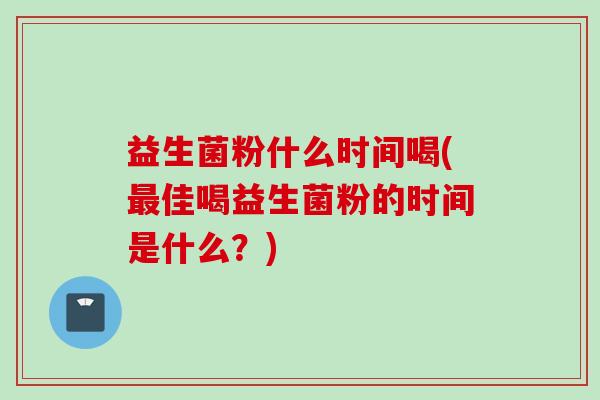 益生菌粉什么时间喝(佳喝益生菌粉的时间是什么？)