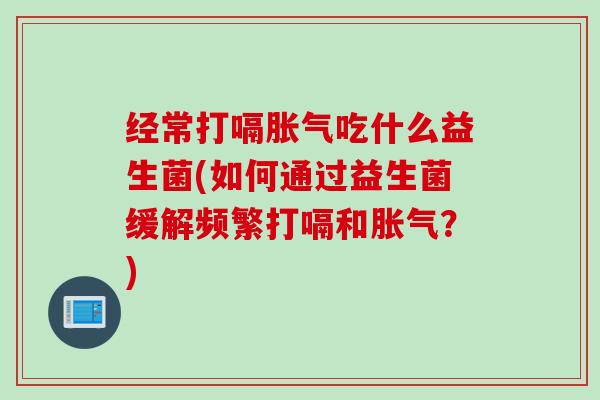 经常打嗝吃什么益生菌(如何通过益生菌缓解频繁打嗝和?) 经常打嗝吃什么益生菌(如何通过益生菌缓解频繁打嗝和?)