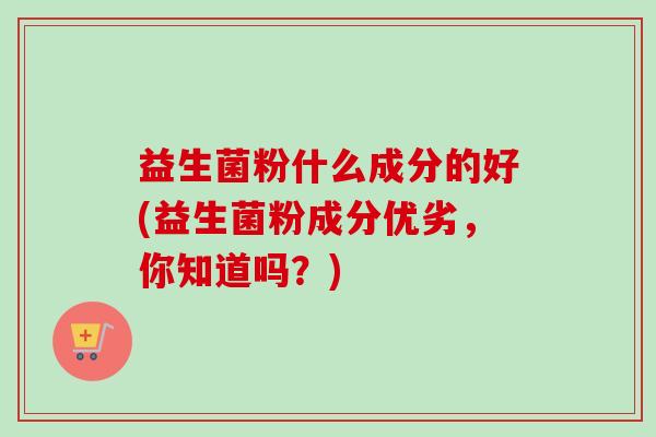 益生菌粉什么成分的好(益生菌粉成分优劣,你知道吗?) 益生菌粉什么成分的好(益生菌粉成分优劣,你知道吗?)