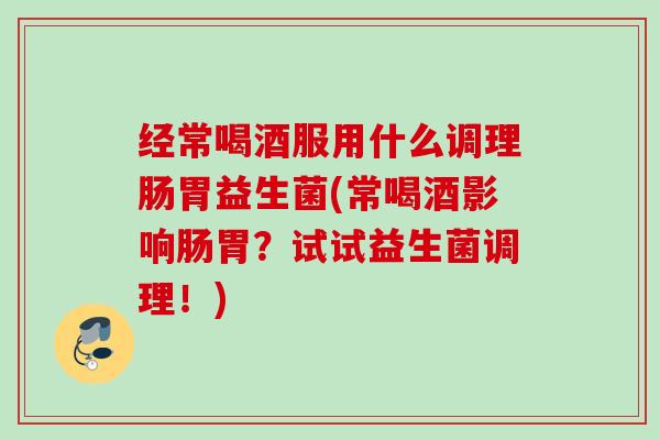 经常喝酒服用什么调理肠胃益生菌(常喝酒影响肠胃?试试益生菌调理!) 经常喝酒服用什么调理肠胃益生菌(常喝酒影响肠胃?试试益生菌调理!)