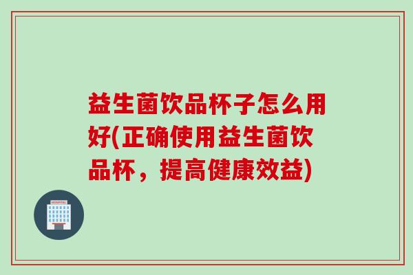 益生菌饮品杯子怎么用好(正确使用益生菌饮品杯，提高健康效益)