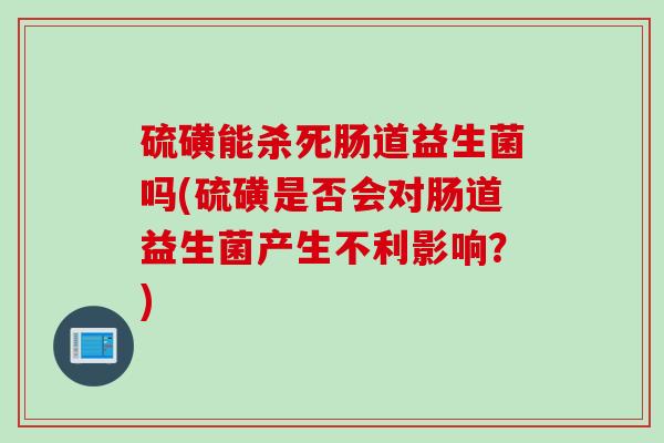 硫磺能杀死肠道益生菌吗(硫磺是否会对肠道益生菌产生不利影响?) 硫磺能杀死肠道益生菌吗(硫磺是否会对肠道益生菌产生不利影响?)
