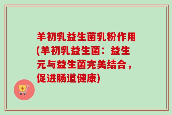 羊初乳益生菌乳粉作用(羊初乳益生菌:益生元与益生菌完美结合,促进肠道健康) 羊初乳益生菌乳粉作用(羊初乳益生菌:益生元与益生菌完美结合,促进肠道健康)