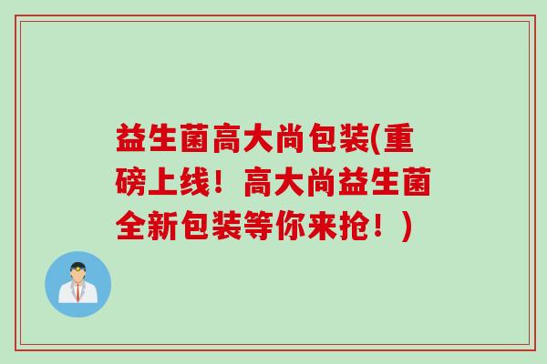 益生菌高大尚包装(重磅上线！高大尚益生菌全新包装等你来抢！)