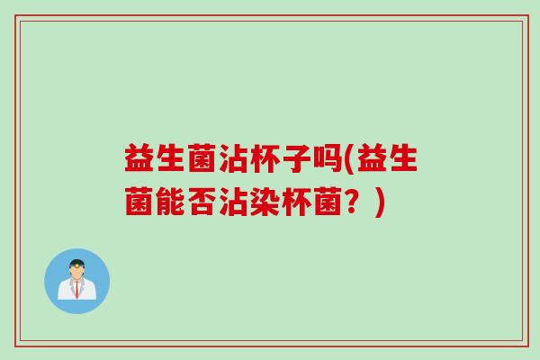 益生菌沾杯子吗(益生菌能否沾染杯菌？)